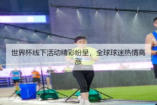 世界杯线下活动精彩纷呈，全球球迷热情高涨